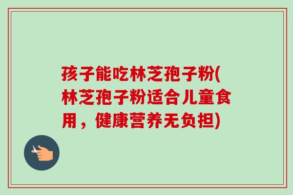 孩子能吃林芝孢子粉(林芝孢子粉适合儿童食用,健康营养无负担)-第1张图片-卓越灵芝孢子粉 孩子能吃林芝孢子粉(林芝孢子粉适合儿童食用,健康营养无负担)-第1张图片-卓越灵芝孢子粉
