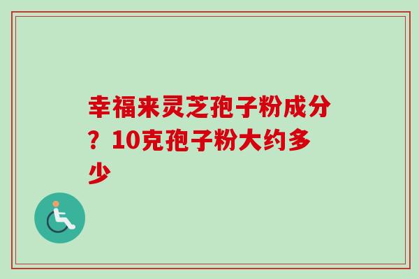 幸福来灵芝孢子粉成分?10克孢子粉大约多少-第1张图片-卓越灵芝孢子粉 幸福来灵芝孢子粉成分?10克孢子粉大约多少-第1张图片-卓越灵芝孢子粉