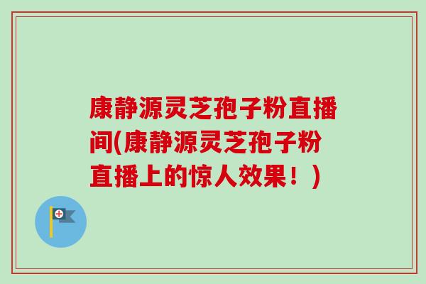 康静源灵芝孢子粉直播间(康静源灵芝孢子粉直播上的惊人效果!)-第1张图片-卓越灵芝孢子粉 康静源灵芝孢子粉直播间(康静源灵芝孢子粉直播上的惊人效果!)-第1张图片-卓越灵芝孢子粉