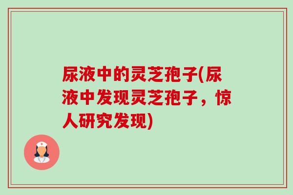 尿液中的灵芝孢子(尿液中发现灵芝孢子,惊人研究发现)-第1张图片-卓越灵芝孢子粉 尿液中的灵芝孢子(尿液中发现灵芝孢子,惊人研究发现)-第1张图片-卓越灵芝孢子粉