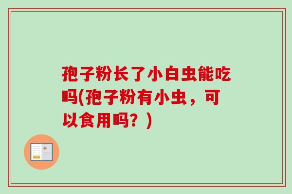 孢子粉长了小白虫能吃吗(孢子粉有小虫,可以食用吗?)-第1张图片-卓越灵芝孢子粉 孢子粉长了小白虫能吃吗(孢子粉有小虫,可以食用吗?)-第1张图片-卓越灵芝孢子粉