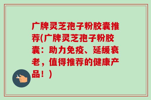 广牌灵芝孢子粉胶囊推荐(广牌灵芝孢子粉胶囊:助力免疫、延缓衰老,值得推荐的健康产品!)-第1张图片-卓越灵芝孢子粉 广牌灵芝孢子粉胶囊推荐(广牌灵芝孢子粉胶囊:助力免疫、延缓衰老,值得推荐的健康产品!)-第1张图片-卓越灵芝孢子粉