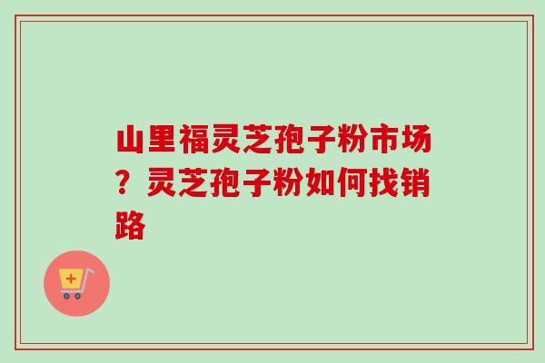 山里福灵芝孢子粉市场？灵芝孢子粉如何找销路-第1张图片-卓越灵芝孢子粉