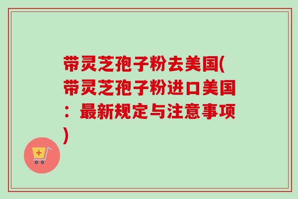 带灵芝孢子粉去美国(带灵芝孢子粉进口美国:最新规定与注意事项)-第1张图片-卓越灵芝孢子粉 带灵芝孢子粉去美国(带灵芝孢子粉进口美国:最新规定与注意事项)-第1张图片-卓越灵芝孢子粉