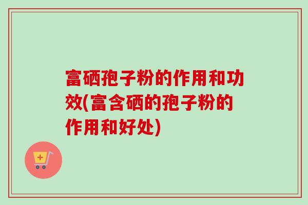 富硒孢子粉的作用和功效(富含硒的孢子粉的作用和好处)-第1张图片-卓越灵芝孢子粉