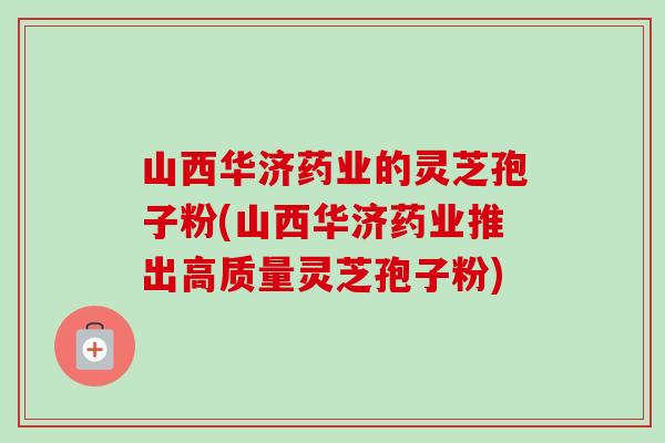 山西华济药业的灵芝孢子粉(山西华济药业推出高质量灵芝孢子粉)-第1张图片-卓越灵芝孢子粉 山西华济药业的灵芝孢子粉(山西华济药业推出高质量灵芝孢子粉)-第1张图片-卓越灵芝孢子粉