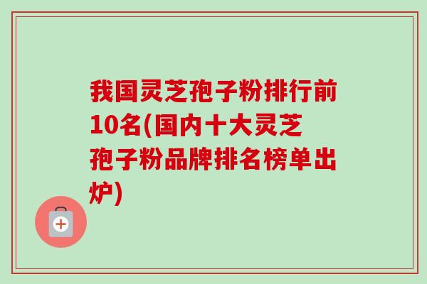我国灵芝孢子粉排行前10名(国内十大灵芝孢子粉品牌排名榜单出炉)-第1张图片-卓越灵芝孢子粉