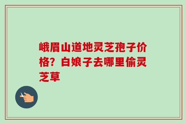 峨眉山道地灵芝孢子价格?白娘子去哪里偷灵芝草-第1张图片-卓越灵芝孢子粉 峨眉山道地灵芝孢子价格?白娘子去哪里偷灵芝草-第1张图片-卓越灵芝孢子粉