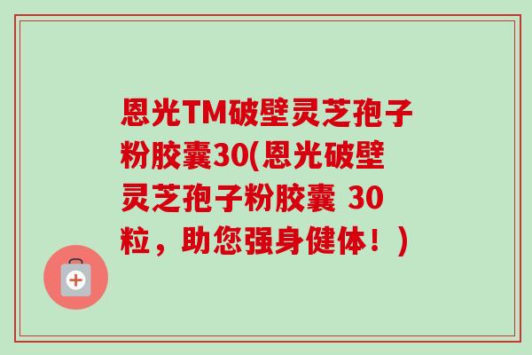 恩光TM破壁灵芝孢子粉胶囊30(恩光破壁灵芝孢子粉胶囊 30粒,助您强身健体!)-第1张图片-卓越灵芝孢子粉 恩光TM破壁灵芝孢子粉胶囊30(恩光破壁灵芝孢子粉胶囊 30粒,助您强身健体!)-第1张图片-卓越灵芝孢子粉