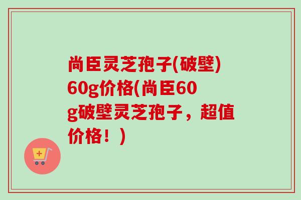尚臣灵芝孢子(破壁)60g价格(尚臣60g破壁灵芝孢子,超值价格!)-第1张图片-卓越灵芝孢子粉 尚臣灵芝孢子(破壁)60g价格(尚臣60g破壁灵芝孢子,超值价格!)-第1张图片-卓越灵芝孢子粉