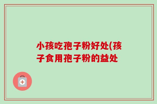 小孩吃孢子粉好处(孩子食用孢子粉的益处-第1张图片-卓越灵芝孢子粉 小孩吃孢子粉好处(孩子食用孢子粉的益处-第1张图片-卓越灵芝孢子粉