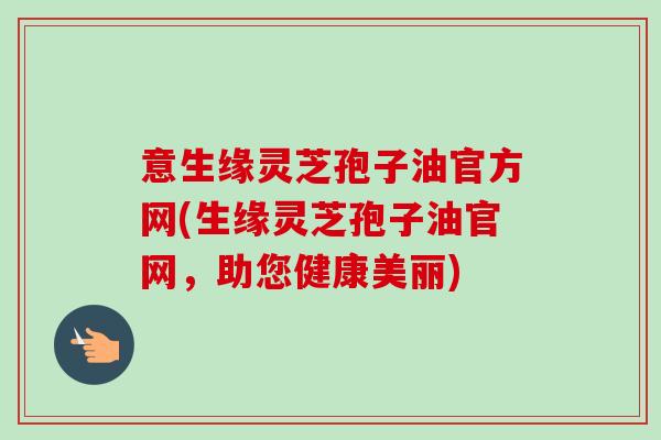 意生缘灵芝孢子油官方网(生缘灵芝孢子油官网，助您健康美丽)-第1张图片-卓越灵芝孢子粉