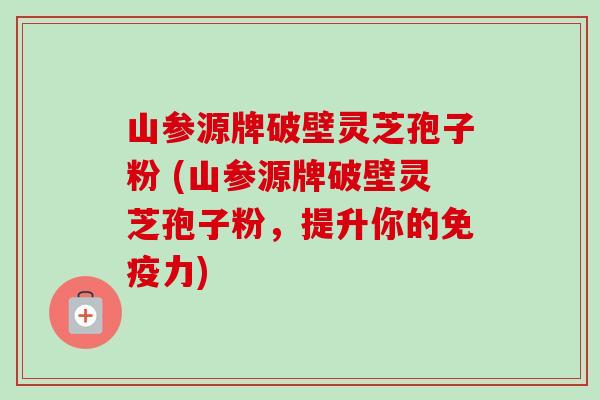 山参源牌破壁灵芝孢子粉 (山参源牌破壁灵芝孢子粉,提升你的免疫力)-第1张图片-卓越灵芝孢子粉 山参源牌破壁灵芝孢子粉 (山参源牌破壁灵芝孢子粉,提升你的免疫力)-第1张图片-卓越灵芝孢子粉