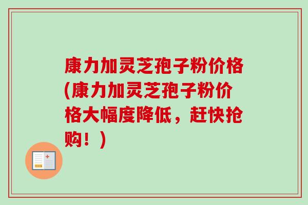 康力加灵芝孢子粉价格(康力加灵芝孢子粉价格大幅度降低,赶快抢购!)-第1张图片-卓越灵芝孢子粉 康力加灵芝孢子粉价格(康力加灵芝孢子粉价格大幅度降低,赶快抢购!)-第1张图片-卓越灵芝孢子粉