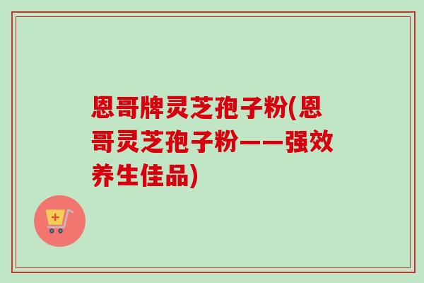 恩哥牌灵芝孢子粉(恩哥灵芝孢子粉——强效养生佳品)-第1张图片-卓越灵芝孢子粉 恩哥牌灵芝孢子粉(恩哥灵芝孢子粉——强效养生佳品)-第1张图片-卓越灵芝孢子粉
