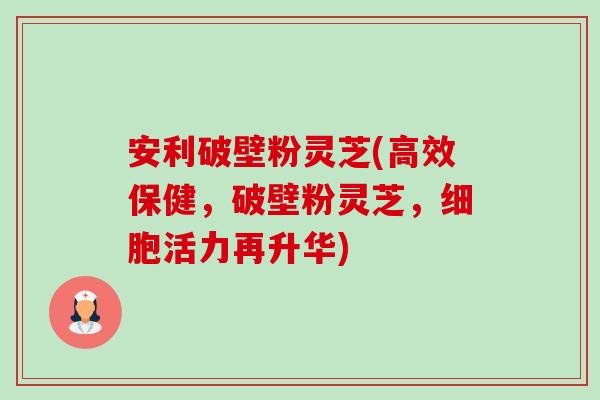安利破壁粉灵芝(高效保健,破壁粉灵芝,细胞活力再升华)-第1张图片-卓越灵芝孢子粉 安利破壁粉灵芝(高效保健,破壁粉灵芝,细胞活力再升华)-第1张图片-卓越灵芝孢子粉