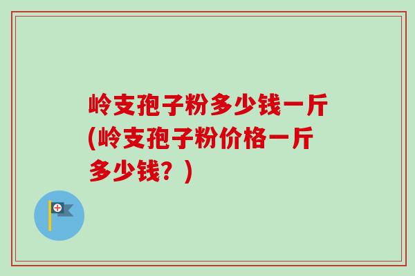 岭支孢子粉多少钱一斤(岭支孢子粉价格一斤多少钱?)-第1张图片-卓越灵芝孢子粉 岭支孢子粉多少钱一斤(岭支孢子粉价格一斤多少钱?)-第1张图片-卓越灵芝孢子粉
