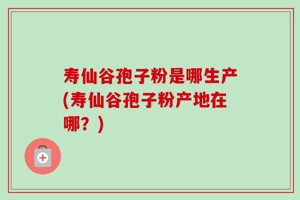 寿仙谷孢子粉是哪生产(寿仙谷孢子粉产地在哪？)-第1张图片-卓越灵芝孢子粉