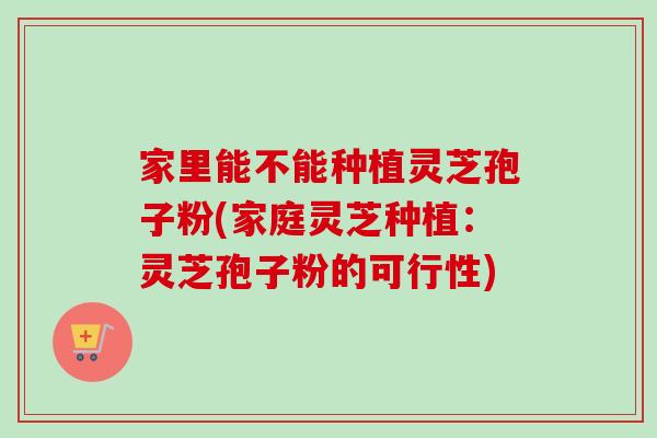 家里能不能种植灵芝孢子粉(家庭灵芝种植：灵芝孢子粉的可行性)-第1张图片-卓越灵芝孢子粉