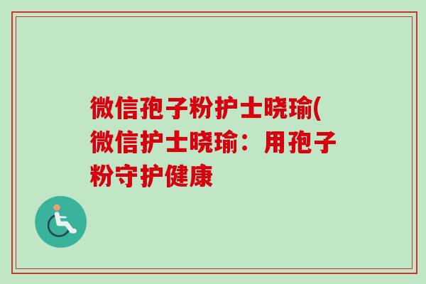 微信孢子粉护士晓瑜(微信护士晓瑜：用孢子粉守护健康-第1张图片-卓越灵芝孢子粉