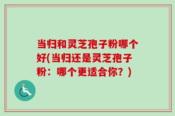 当归和灵芝孢子粉哪个好(当归还是灵芝孢子粉：哪个更适合你？)-第1张图片-卓越灵芝孢子粉