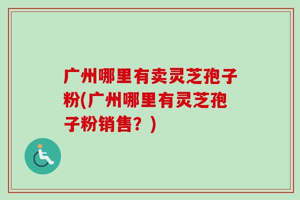 广州哪里有卖灵芝孢子粉(广州哪里有灵芝孢子粉销售?)-第1张图片-卓越灵芝孢子粉 广州哪里有卖灵芝孢子粉(广州哪里有灵芝孢子粉销售?)-第1张图片-卓越灵芝孢子粉