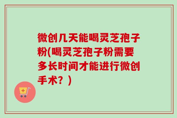 微创几天能喝灵芝孢子粉(喝灵芝孢子粉需要多长时间才能进行微创手术？)-第1张图片-卓越灵芝孢子粉