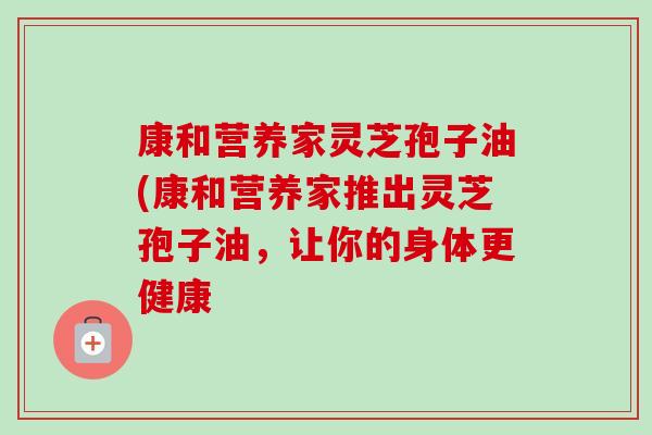 康和营养家灵芝孢子油(康和营养家推出灵芝孢子油，让你的身体更健康-第1张图片-卓越灵芝孢子粉