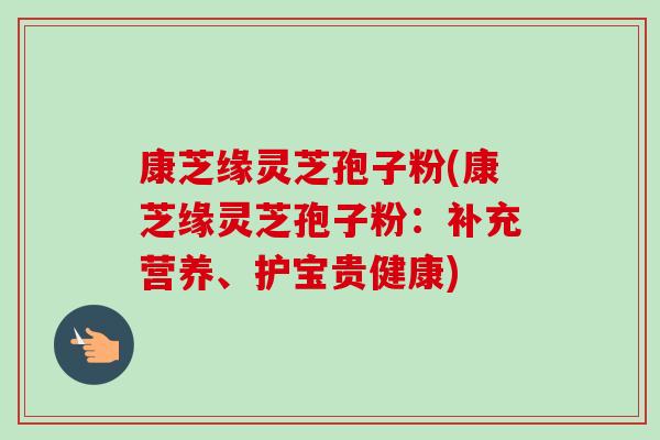 康芝缘灵芝孢子粉(康芝缘灵芝孢子粉:补充营养、护宝贵健康)-第1张图片-卓越灵芝孢子粉 康芝缘灵芝孢子粉(康芝缘灵芝孢子粉:补充营养、护宝贵健康)-第1张图片-卓越灵芝孢子粉