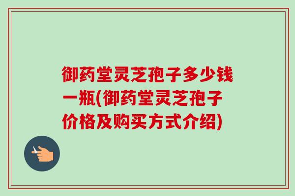 御药堂灵芝孢子多少钱一瓶(御药堂灵芝孢子价格及购买方式介绍)-第1张图片-卓越灵芝孢子粉 御药堂灵芝孢子多少钱一瓶(御药堂灵芝孢子价格及购买方式介绍)-第1张图片-卓越灵芝孢子粉
