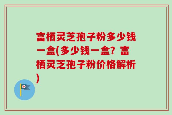 富栖灵芝孢子粉多少钱一盒(多少钱一盒？富栖灵芝孢子粉价格解析)-第1张图片-卓越灵芝孢子粉