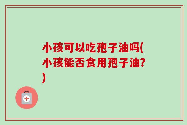 小孩可以吃孢子油吗(小孩能否食用孢子油？)-第1张图片-卓越灵芝孢子粉