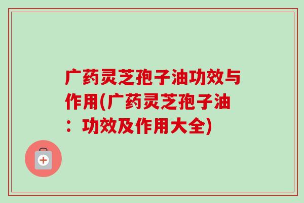 广药灵芝孢子油功效与作用(广药灵芝孢子油:功效及作用大全)-第1张图片-卓越灵芝孢子粉 广药灵芝孢子油功效与作用(广药灵芝孢子油:功效及作用大全)-第1张图片-卓越灵芝孢子粉