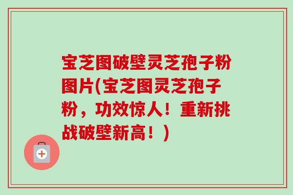 宝芝图破壁灵芝孢子粉图片(宝芝图灵芝孢子粉,功效惊人!重新挑战破壁新高!)-第1张图片-卓越灵芝孢子粉 宝芝图破壁灵芝孢子粉图片(宝芝图灵芝孢子粉,功效惊人!重新挑战破壁新高!)-第1张图片-卓越灵芝孢子粉
