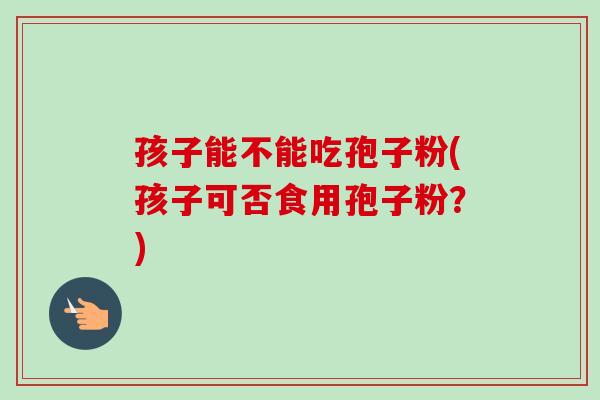 孩子能不能吃孢子粉(孩子可否食用孢子粉?)-第1张图片-卓越灵芝孢子粉 孩子能不能吃孢子粉(孩子可否食用孢子粉?)-第1张图片-卓越灵芝孢子粉