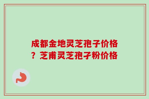 成都金地灵芝孢子价格?芝甫灵芝孢孑粉价格-第1张图片-卓越灵芝孢子粉 成都金地灵芝孢子价格?芝甫灵芝孢孑粉价格-第1张图片-卓越灵芝孢子粉