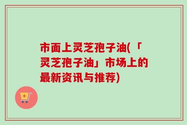 市面上灵芝孢子油(「灵芝孢子油」市场上的最新资讯与推荐)-第1张图片-卓越灵芝孢子粉 市面上灵芝孢子油(「灵芝孢子油」市场上的最新资讯与推荐)-第1张图片-卓越灵芝孢子粉