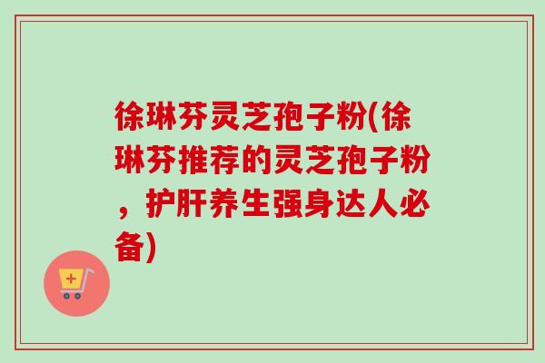 徐琳芬灵芝孢子粉(徐琳芬推荐的灵芝孢子粉，护肝养生强身达人必备)-第1张图片-卓越灵芝孢子粉