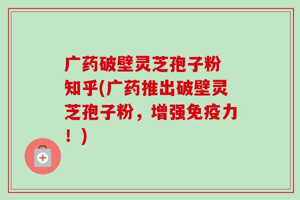 广药破壁灵芝孢子粉 知乎(广药推出破壁灵芝孢子粉，增强免疫力！)-第1张图片-卓越灵芝孢子粉