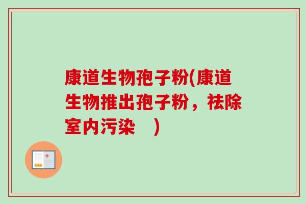 康道生物孢子粉(康道生物推出孢子粉,祛除室内污染 )-第1张图片-卓越灵芝孢子粉 康道生物孢子粉(康道生物推出孢子粉,祛除室内污染 )-第1张图片-卓越灵芝孢子粉