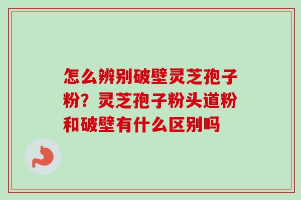 怎么辨别破壁灵芝孢子粉？灵芝孢子粉头道粉和破壁有什么区别吗-第1张图片-卓越灵芝孢子粉