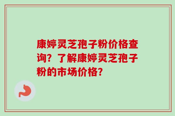 康婷灵芝孢子粉价格查询？了解康婷灵芝孢子粉的市场价格？-第1张图片-卓越灵芝孢子粉