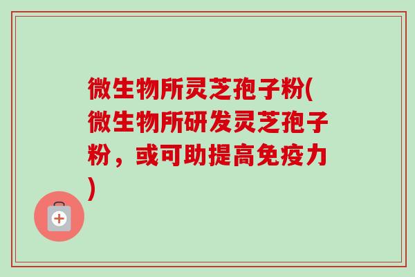 微生物所灵芝孢子粉(微生物所研发灵芝孢子粉，或可助提高免疫力)-第1张图片-卓越灵芝孢子粉
