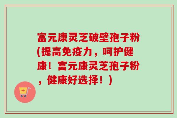 富元康灵芝破壁孢子粉(提高免疫力，呵护健康！富元康灵芝孢子粉，健康好选择！)-第1张图片-卓越灵芝孢子粉