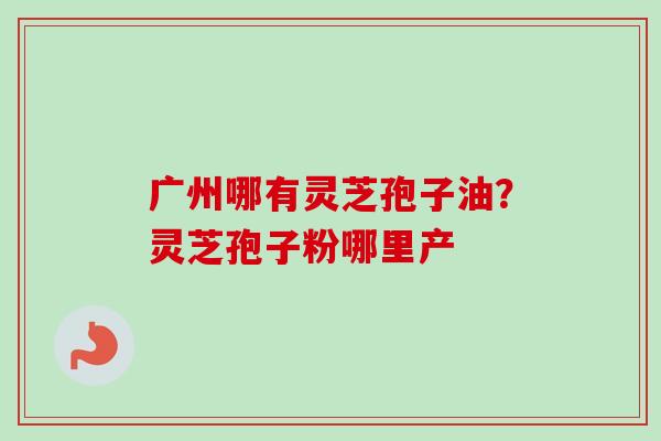 广州哪有灵芝孢子油？灵芝孢子粉哪里产-第1张图片-卓越灵芝孢子粉