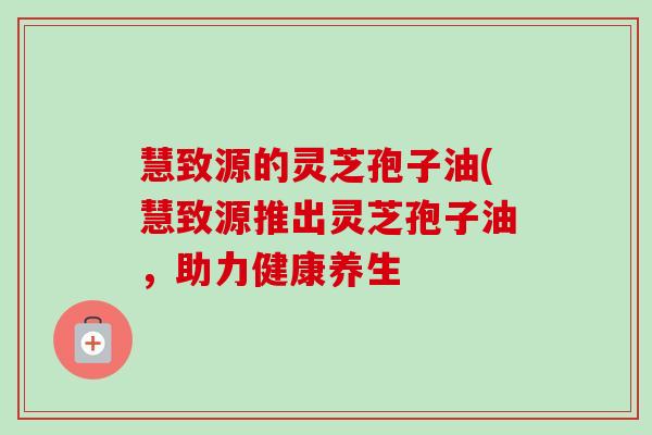 慧致源的灵芝孢子油(慧致源推出灵芝孢子油,助力健康养生-第1张图片-卓越灵芝孢子粉 慧致源的灵芝孢子油(慧致源推出灵芝孢子油,助力健康养生-第1张图片-卓越灵芝孢子粉