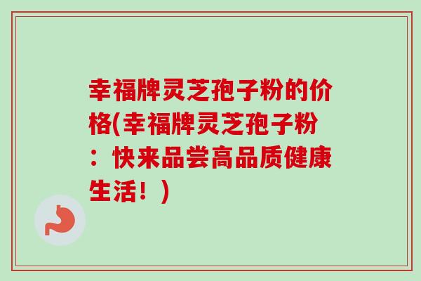 幸福牌灵芝孢子粉的价格(幸福牌灵芝孢子粉:快来品尝高品质健康生活!)-第1张图片-卓越灵芝孢子粉 幸福牌灵芝孢子粉的价格(幸福牌灵芝孢子粉:快来品尝高品质健康生活!)-第1张图片-卓越灵芝孢子粉