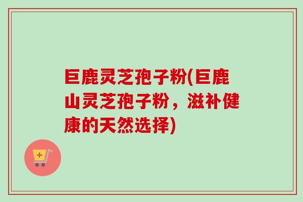 巨鹿灵芝孢子粉(巨鹿山灵芝孢子粉,滋补健康的天然选择)-第1张图片-卓越灵芝孢子粉 巨鹿灵芝孢子粉(巨鹿山灵芝孢子粉,滋补健康的天然选择)-第1张图片-卓越灵芝孢子粉