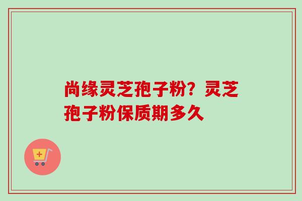 尚缘灵芝孢子粉？灵芝孢子粉保质期多久-第1张图片-卓越灵芝孢子粉