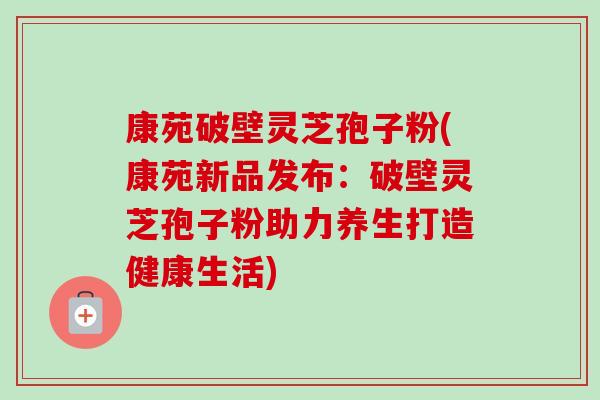 康苑破壁灵芝孢子粉(康苑新品发布:破壁灵芝孢子粉助力养生打造健康生活)-第1张图片-卓越灵芝孢子粉 康苑破壁灵芝孢子粉(康苑新品发布:破壁灵芝孢子粉助力养生打造健康生活)-第1张图片-卓越灵芝孢子粉